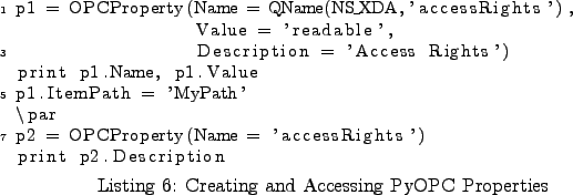 \begin{lstlisting}[caption={Creating and Accessing PyOPC Properties}
,label=ex_...
...ar
p2 = OPCProperty(Name = 'accessRights')
print p2.Description
\end{lstlisting}