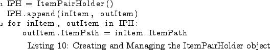 \begin{lstlisting}[caption={Creating and Managing the ItemPairHolder object}
,l...
...for inItem, outItem in IPH:
outItem.ItemPath = inItem.ItemPath
\end{lstlisting}