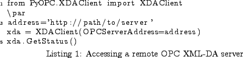 \begin{lstlisting}[caption={Accessing a remote OPC XML-DA server}
,label=ex_qui...
...rver'
xda = XDAClient(OPCServerAddress=address)
xda.GetStatus()
\end{lstlisting}